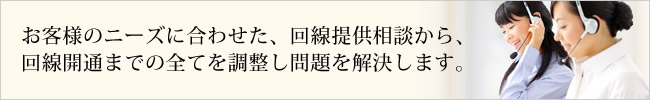 お客様のニーズに合わせた、回線提供相談から、回線開通までの全てを調整し問題を解決します